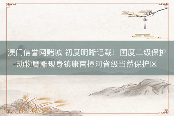 澳门信誉网赌城 初度明晰记载！国度二级保护动物鹰雕现身镇康南捧河省级当然保护区