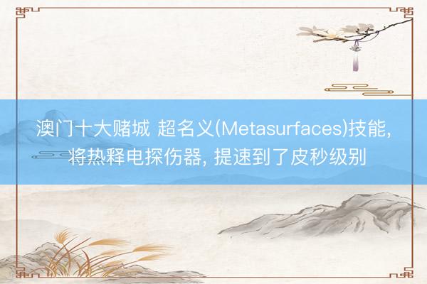 澳门十大赌城 超名义(Metasurfaces)技能, 将热释电探伤器, 提速到了皮秒级别