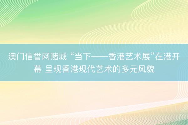 澳门信誉网赌城 “当下——香港艺术展”在港开幕 呈现香港现代艺术的多元风貌