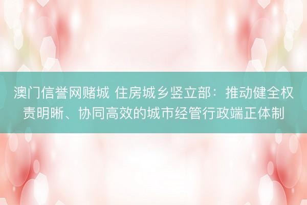 澳门信誉网赌城 住房城乡竖立部:推动健全权责明晰、协同高效的城市经管行政端正体制
