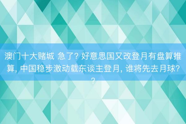 澳门十大赌城 急了? 好意思国又改登月有盘算推算, 中国稳步激动载东谈主登月, 谁将先去月球?