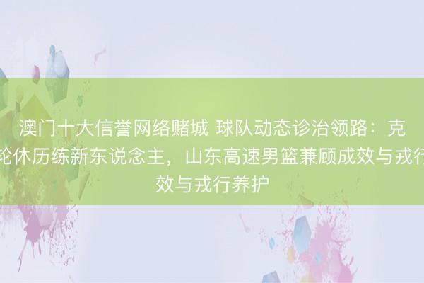 澳门十大信誉网络赌城 球队动态诊治领路：克里斯轮休历练新东说念主，山东高速男篮兼顾成效与戎行养护