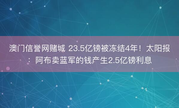 澳门信誉网赌城 23.5亿镑被冻结4年！太阳报：阿布卖蓝军的钱产生2.5亿镑利息