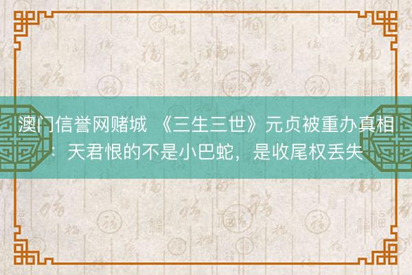 澳门信誉网赌城 《三生三世》元贞被重办真相：天君恨的不是小巴蛇，是收尾权丢失