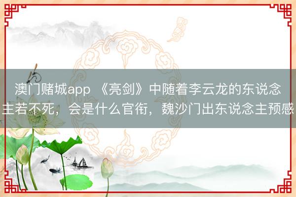 澳门赌城app 《亮剑》中随着李云龙的东说念主若不死，会是什么官衔，魏沙门出东说念主预感