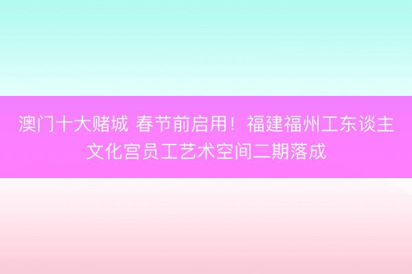 澳门十大赌城 春节前启用！福建福州工东谈主文化宫员工艺术空间二期落成