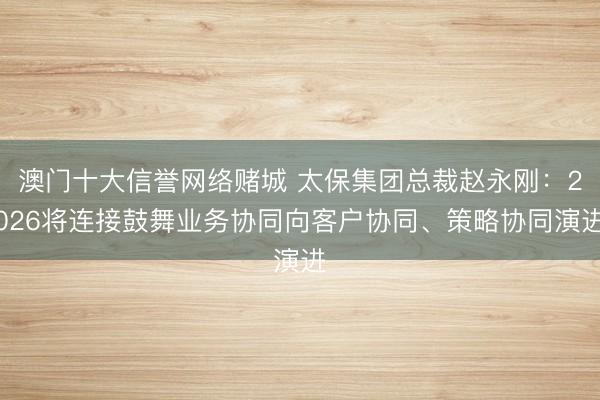 澳门十大信誉网络赌城 太保集团总裁赵永刚：2026将连接鼓舞业务协同向客户协同、策略协同演进