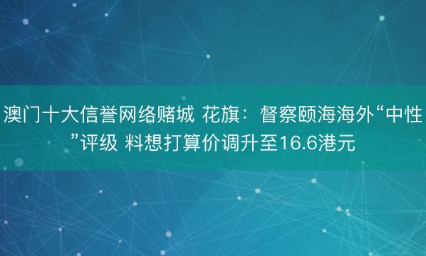 澳门十大信誉网络赌城 花旗:督察颐海海外“中性”评级 料想打算价调升至16.6港元