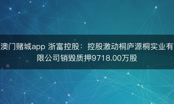 澳门赌城app 浙富控股：控股激动桐庐源桐实业有限公司销毁质押9718.00万股