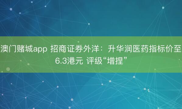 澳门赌城app 招商证券外洋：升华润医药指标价至6.3港元 评级“增捏”