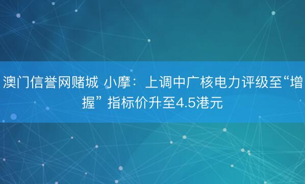 澳门信誉网赌城 小摩:上调中广核电力评级至“增握” 指标价升至4.5港元