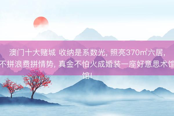 澳门十大赌城 收纳是系数光, 照亮370㎡六居, 不拼浪费拼情势, 真金不怕火成婚装一座好意思术馆!