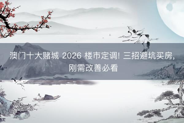 澳门十大赌城 2026 楼市定调! 三招避坑买房, 刚需改善必看