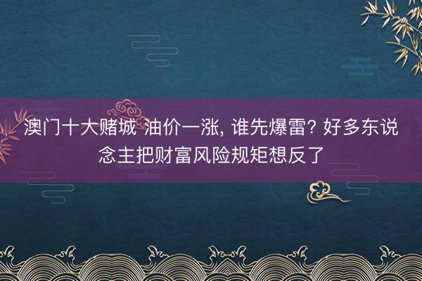 澳门十大赌城 油价一涨, 谁先爆雷? 好多东说念主把财富风险规矩想反了