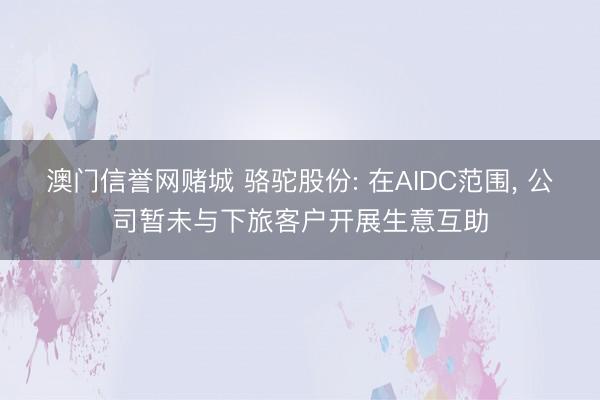 澳门信誉网赌城 骆驼股份: 在AIDC范围, 公司暂未与下旅客户开展生意互助