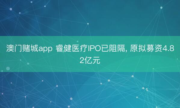 澳门赌城app 睿健医疗IPO已阻隔, 原拟募资4.82亿元