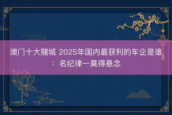 澳门十大赌城 2025年国内最获利的车企是谁：名纪律一莫得悬念