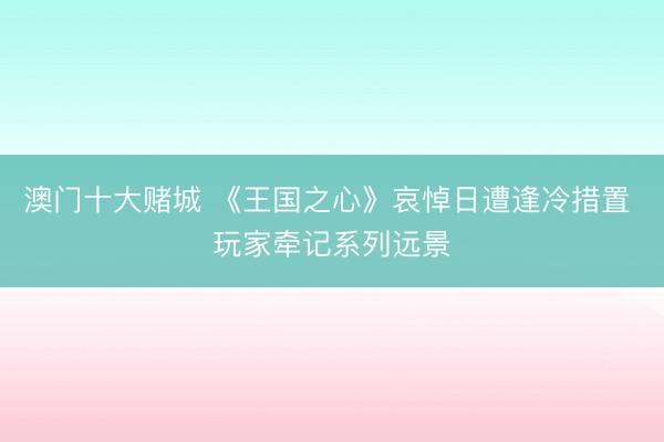 澳门十大赌城 《王国之心》哀悼日遭逢冷措置 玩家牵记系列远景