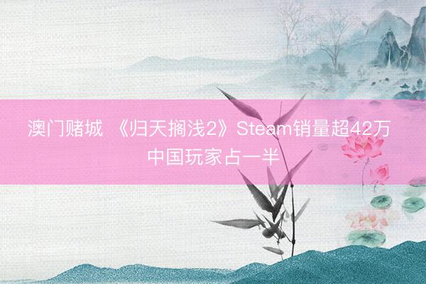 澳门赌城 《归天搁浅2》Steam销量超42万 中国玩家占一半