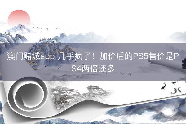 澳门赌城app 几乎疯了！加价后的PS5售价是PS4两倍还多