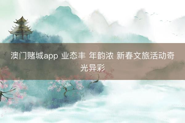 澳门赌城app 业态丰 年韵浓 新春文旅活动奇光异彩