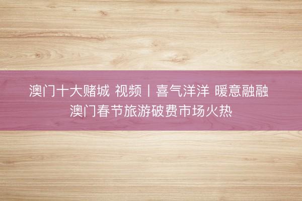 澳门十大赌城 视频丨喜气洋洋 暖意融融 澳门春节旅游破费市场火热