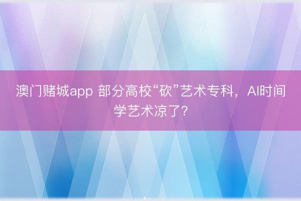 澳门赌城app 部分高校“砍”艺术专科，AI时间学艺术凉了？