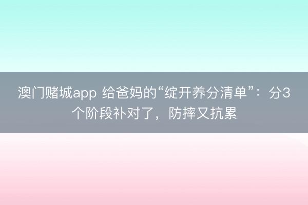 澳门赌城app 给爸妈的“绽开养分清单”：分3个阶段补对了，防摔又抗累