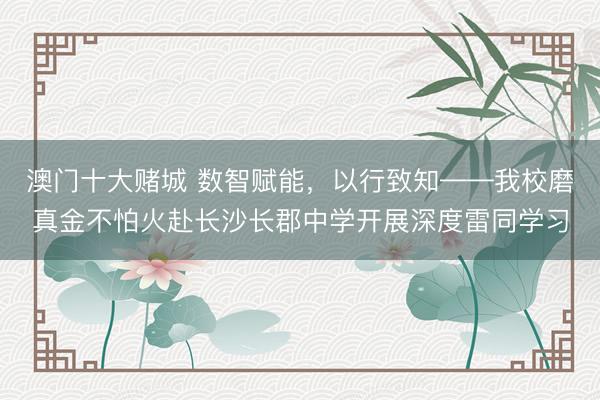 澳门十大赌城 数智赋能，以行致知——我校磨真金不怕火赴长沙长郡中学开展深度雷同学习