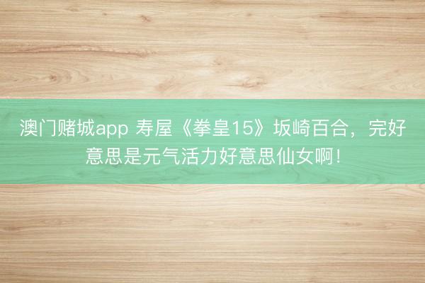 澳门赌城app 寿屋《拳皇15》坂崎百合，完好意思是元气活力好意思仙女啊！