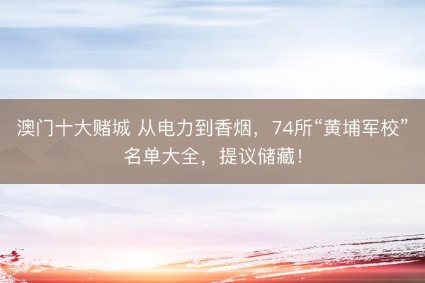 澳门十大赌城 从电力到香烟,74所“黄埔军校”名单大全,提议储藏!