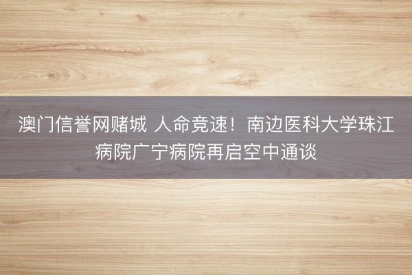 澳门信誉网赌城 人命竞速！南边医科大学珠江病院广宁病院再启空中通谈