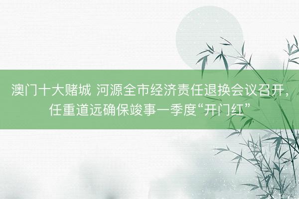 澳门十大赌城 河源全市经济责任退换会议召开，任重道远确保竣事一季度“开门红”