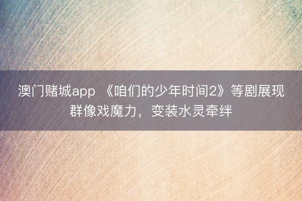 澳门赌城app 《咱们的少年时间2》等剧展现群像戏魔力，变装水灵牵绊