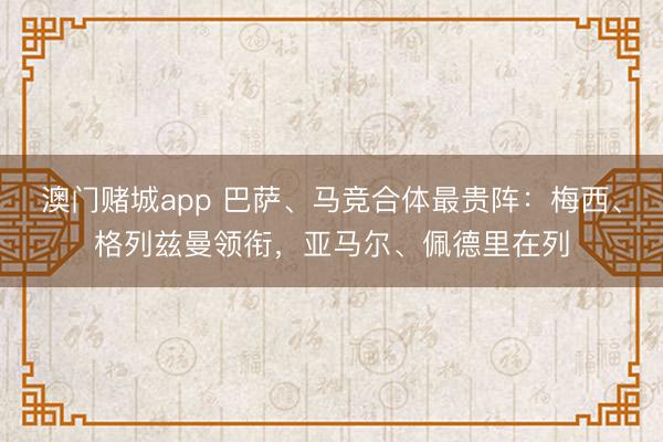 澳门赌城app 巴萨、马竞合体最贵阵：梅西、格列兹曼领衔，亚马尔、佩德里在列