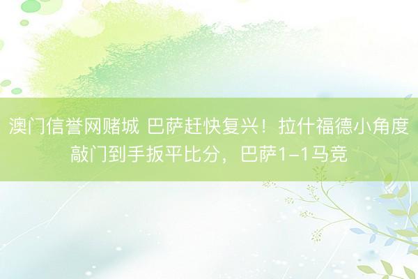 澳门信誉网赌城 巴萨赶快复兴！拉什福德小角度敲门到手扳平比分，巴萨1-1马竞