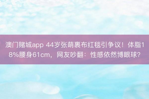 澳门赌城app 44岁张萌裹布红毯引争议!体脂18%腰身61cm,网友吵翻:性感依然博眼球?