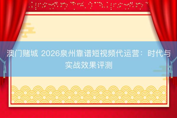 澳门赌城 2026泉州靠谱短视频代运营：时代与实战效果评测