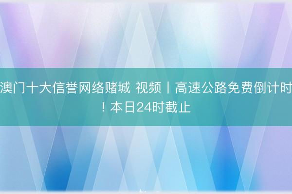 澳门十大信誉网络赌城 视频丨高速公路免费倒计时! 本日24时截止