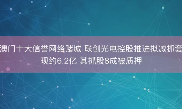 澳门十大信誉网络赌城 联创光电控股推进拟减抓套现约6.2亿 其抓股8成被质押