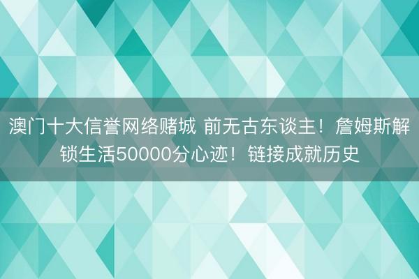 澳门十大信誉网络赌城 前无古东谈主!詹姆斯解锁生活50000分心迹!链接成就历史