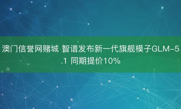 澳门信誉网赌城 智谱发布新一代旗舰模子GLM-5.1 同期提价10%