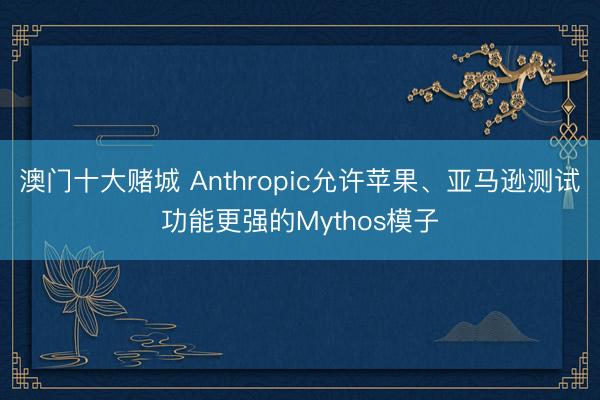 澳门十大赌城 Anthropic允许苹果、亚马逊测试功能更强的Mythos模子