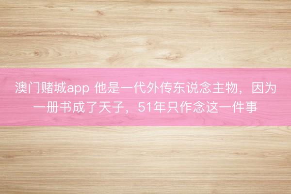 澳门赌城app 他是一代外传东说念主物,因为一册书成了天子,51年只作念这一件事