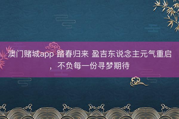 澳门赌城app 踏春归来 盈吉东说念主元气重启,不负每一份寻梦期待