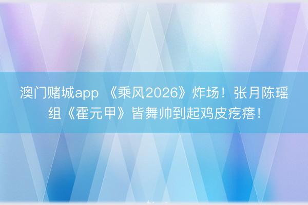澳门赌城app 《乘风2026》炸场！张月陈瑶组《霍元甲》皆舞帅到起鸡皮疙瘩！