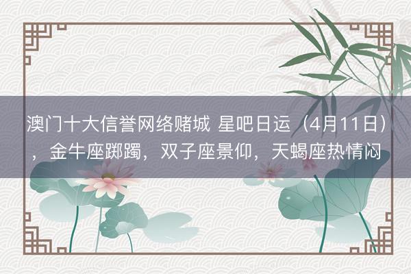 澳门十大信誉网络赌城 星吧日运(4月11日),金牛座踯躅,双子座景仰,天蝎座热情闷