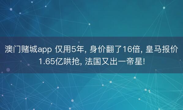 澳门赌城app 仅用5年， 身价翻了16倍， 皇马报价1.65亿哄抢， 法国又出一帝星!