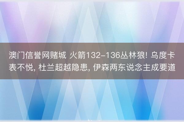 澳门信誉网赌城 火箭132-136丛林狼! 乌度卡表不悦, 杜兰超越隐患, 伊森两东说念主成要道