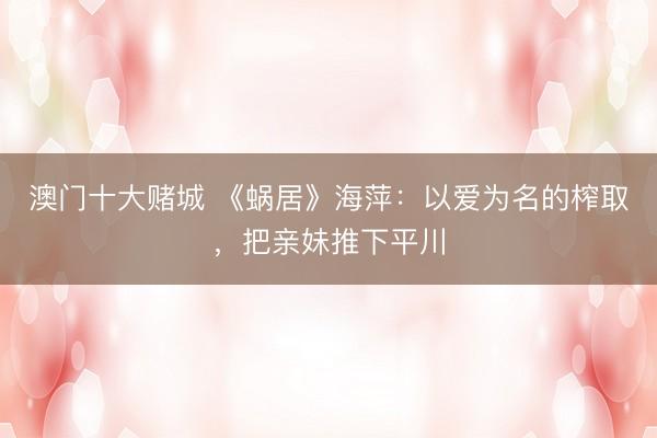 澳门十大赌城 《蜗居》海萍：以爱为名的榨取，把亲妹推下平川